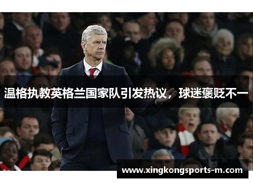 温格执教英格兰国家队引发热议，球迷褒贬不一